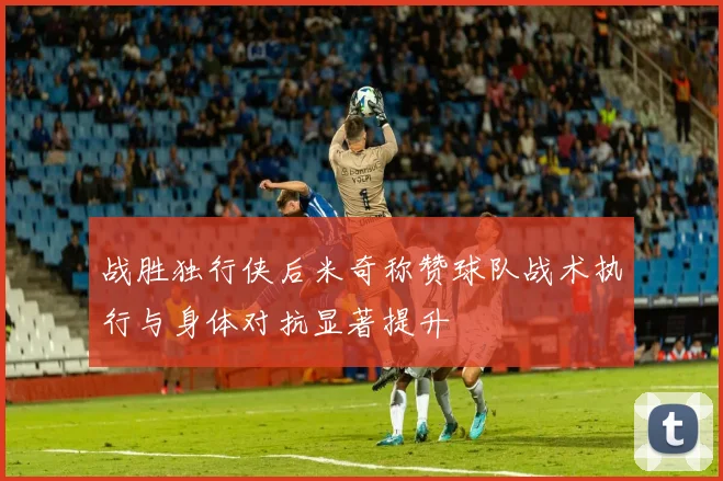战胜独行侠后米奇称赞球队战术执行与身体对抗显著提升