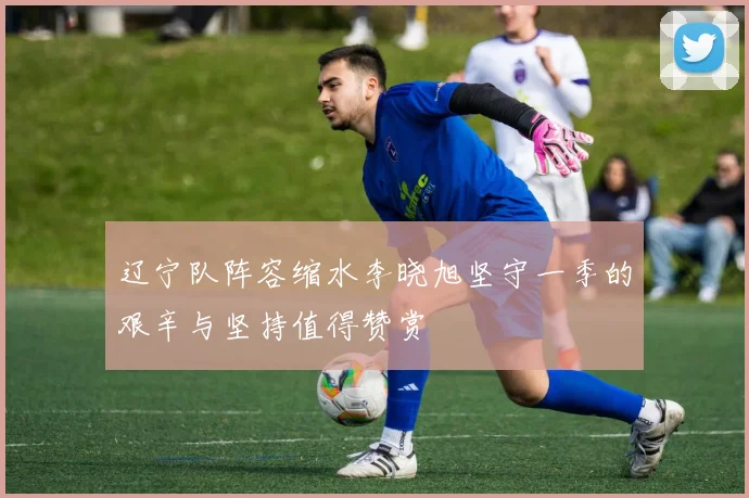 辽宁队阵容缩水李晓旭坚守一季的艰辛与坚持值得赞赏