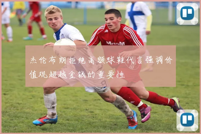 杰伦布朗拒绝高额球鞋代言强调价值观超越金钱的重要性