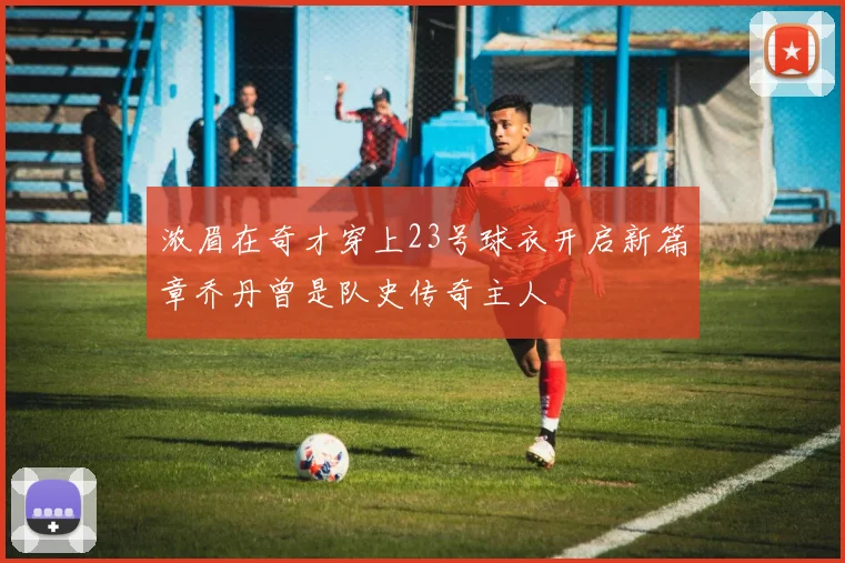 浓眉在奇才穿上23号球衣开启新篇章乔丹曾是队史传奇主人