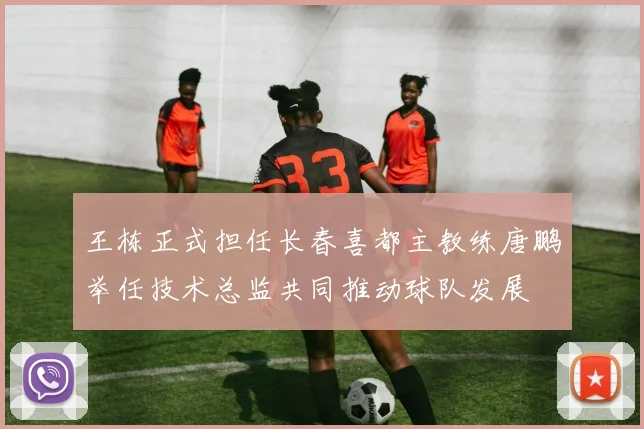 王栋正式担任长春喜都主教练唐鹏举任技术总监共同推动球队发展