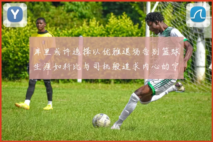 库里或许选择以优雅退场告别篮球生涯如科比与司机般追求内心的宁静