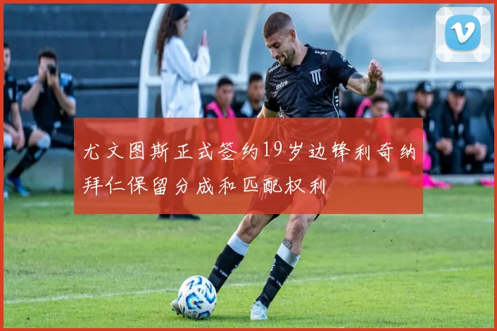 尤文图斯正式签约19岁边锋利奇纳拜仁保留分成和匹配权利