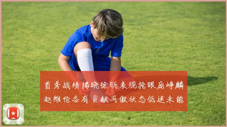首秀战绩揭晓徐昕表现抢眼庞峥麟赵维伦各有贡献冯傲状态低迷未能得分