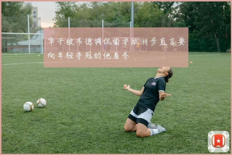 华子被韦德调侃偷学欧洲步直言要向年轻夺冠的他看齐