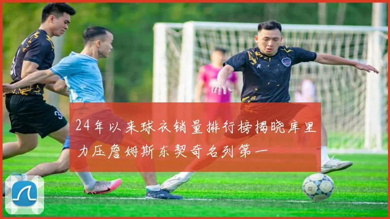 24年以来球衣销量排行榜揭晓库里力压詹姆斯东契奇名列第一