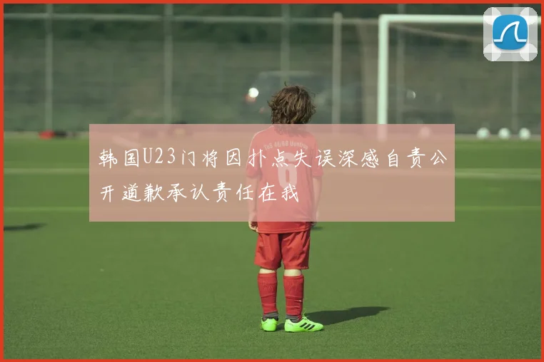 韩国U23门将因扑点失误深感自责公开道歉承认责任在我