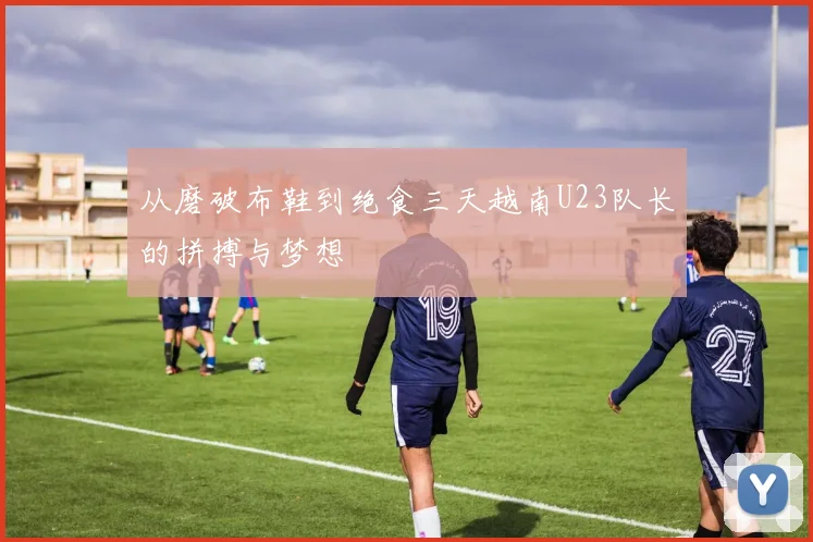从磨破布鞋到绝食三天越南U23队长的拼搏与梦想