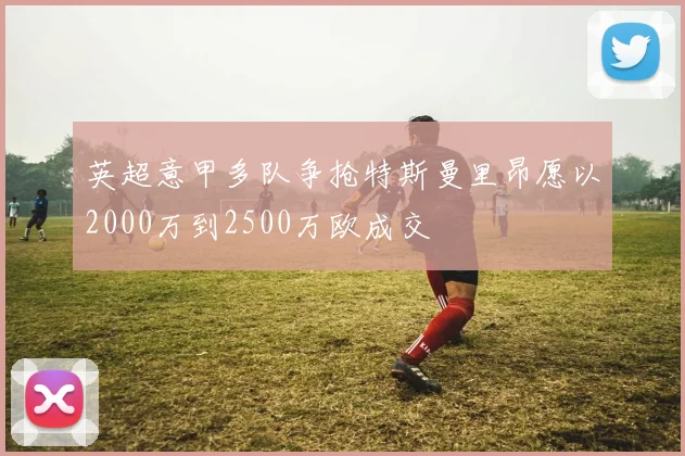 英超意甲多队争抢特斯曼里昂愿以2000万到2500万欧成交