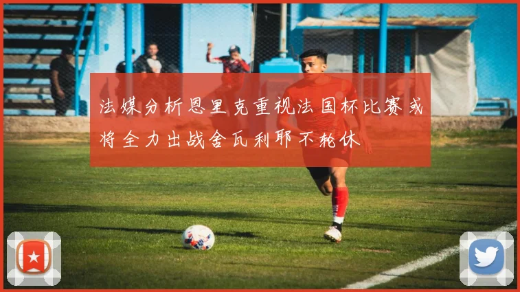 法媒分析恩里克重视法国杯比赛或将全力出战舍瓦利耶不轮休