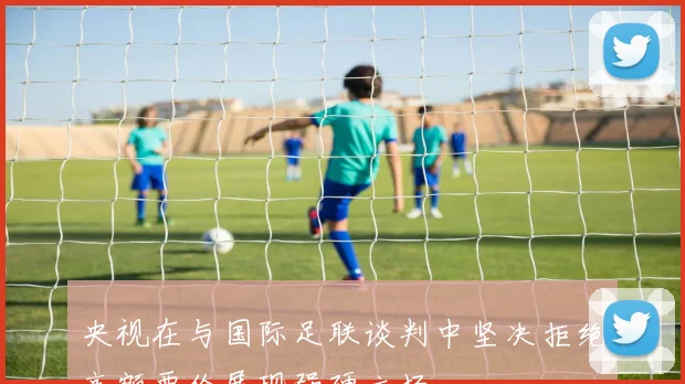 央视在与国际足联谈判中坚决拒绝高额要价展现强硬立场