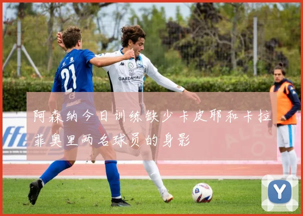 阿森纳今日训练缺少卡皮耶和卡拉菲奥里两名球员的身影