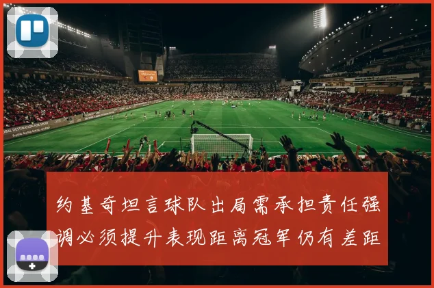 约基奇坦言球队出局需承担责任强调必须提升表现距离冠军仍有差距