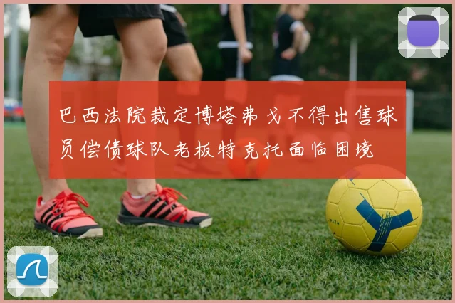 巴西法院裁定博塔弗戈不得出售球员偿债球队老板特克托面临困境