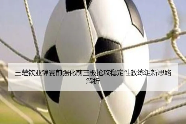 王楚钦亚锦赛前强化前三板抢攻稳定性教练组新思路解析